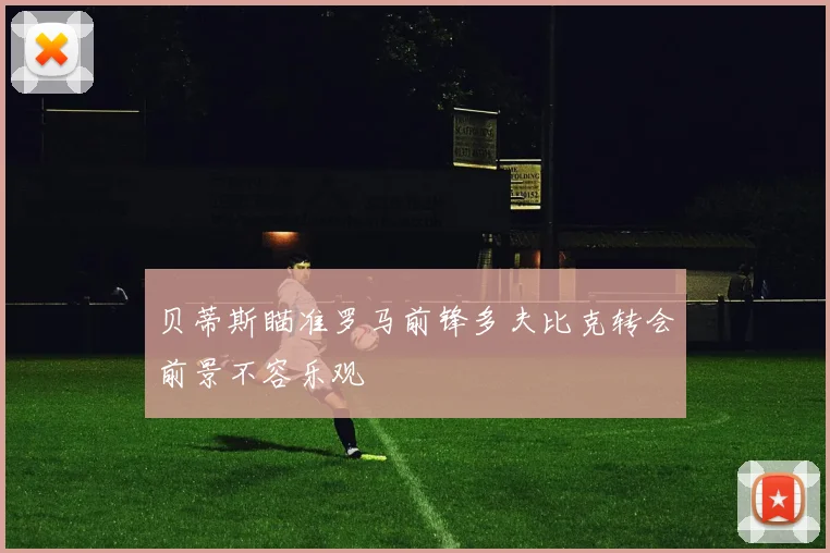 贝蒂斯瞄准罗马前锋多夫比克转会前景不容乐观