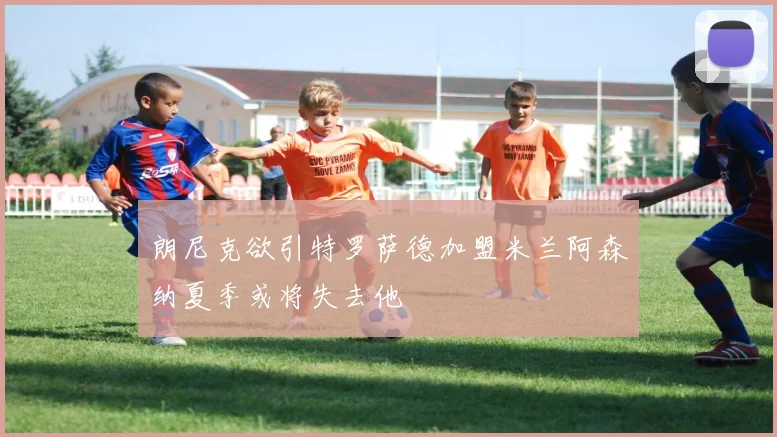 朗尼克欲引特罗萨德加盟米兰阿森纳夏季或将失去他