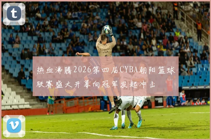 热血沸腾2026第四届CYBA朝阳篮球联赛盛大开幕向冠军发起冲击