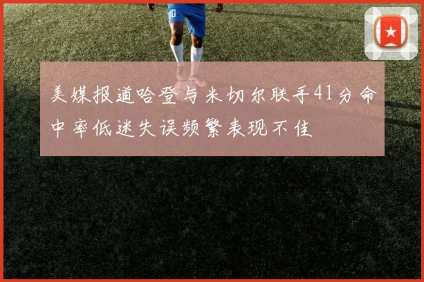 美媒报道哈登与米切尔联手41分命中率低迷失误频繁表现不佳