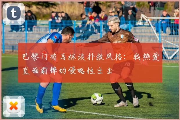 巴黎门将马林谈扑救风格：我热爱直面前锋的侵略性出击