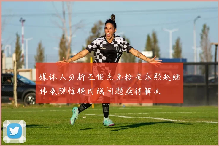 媒体人分析王俊杰免检崔永熙赵继伟表现惊艳内线问题亟待解决