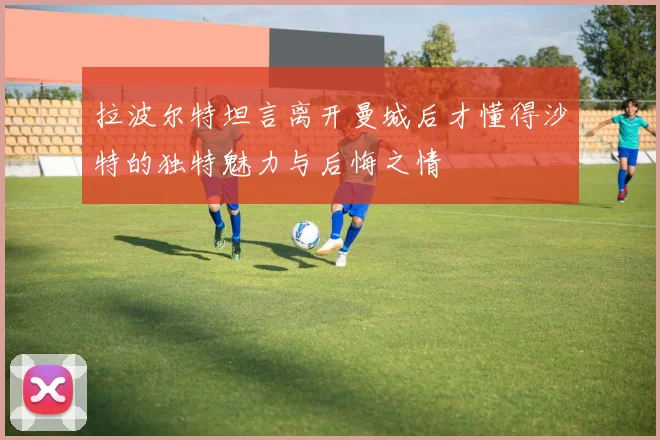 拉波尔特坦言离开曼城后才懂得沙特的独特魅力与后悔之情