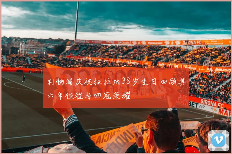 利物浦庆祝拉拉纳38岁生日回顾其六年征程与四冠荣耀