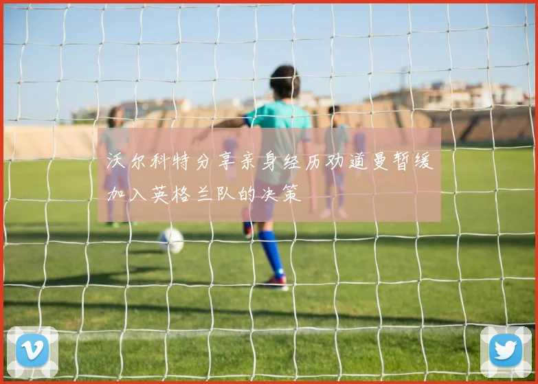 沃尔科特分享亲身经历劝道曼暂缓加入英格兰队的决策