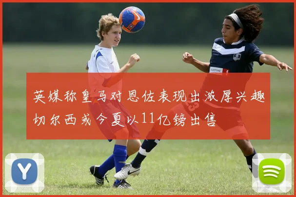 英媒称皇马对恩佐表现出浓厚兴趣切尔西或今夏以11亿镑出售