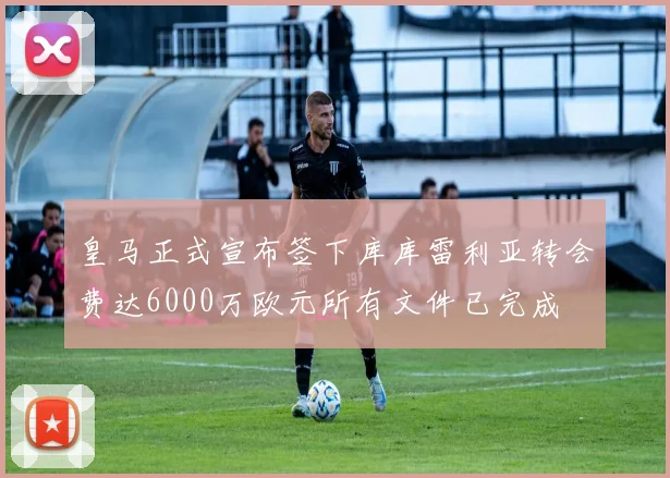 皇马正式宣布签下库库雷利亚转会费达6000万欧元所有文件已完成