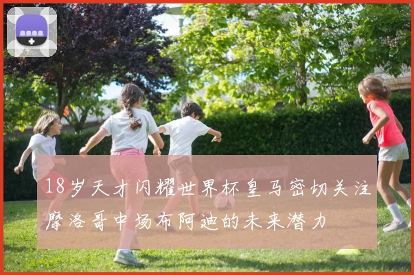 18岁天才闪耀世界杯皇马密切关注摩洛哥中场布阿迪的未来潜力